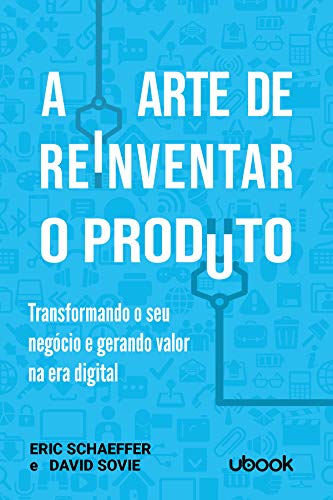 A Arte de Reinventar o Produto. Transformando o Seu Negócio e Gerando Valor na Era Digital