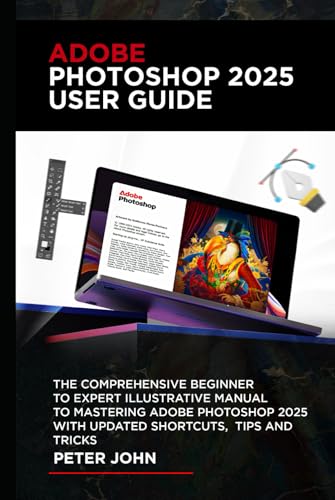 ADOBE PHOTOSHOP 2025 USER GUIDE: THE COMPREHENSIVE BEGINNER TO EXPERT ILLUSTRATIVE MANUAL TO MASTERING ADOBE PHOTOSHOP 2025 WITH UPDATED SHORTCUTS, TIPS & TRICKS