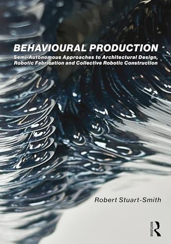 Behavioural Production: Semi-Autonomous Approaches to Architectural Design, Robotic Fabrication and Collective Robotic Construction (English Edition)