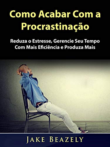 Como Acabar Com a Procrastinação: Reduza o Estresse, Gerencie Seu Tempo Com Mais Eficiência e Produza Mais