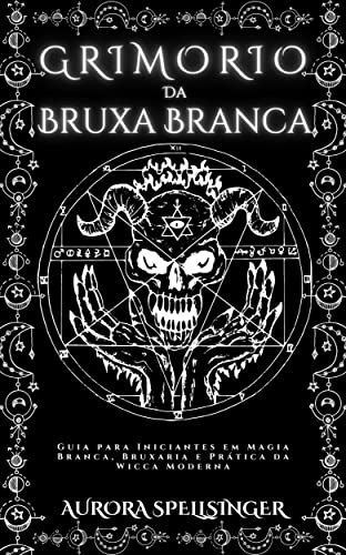 Grimório Da Bruxa Branca: Guia para Iniciantes em Magia Branca, Bruxaria e Prática da Wicca Moderna