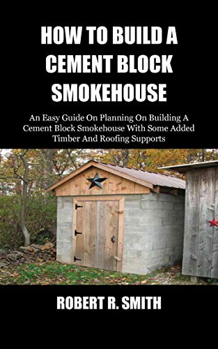 HOW TO BUILD A CEMENT BLOCK SMOKEHOUSE: An Easy Guide On Planning On Building A Cement Block Smokehouse With Some Added Timber And Roofing Supports (English Edition)