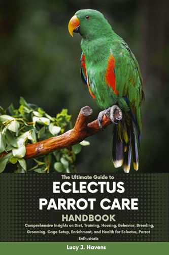THE ULTIMATE GUIDE TO ECLECTUS PARROT CARE HANDBOOK: Comprehensive Insights on Diet, Training, Housing, Behavior, Breeding, Grooming, Cage Setup, Enrichment, ... Parrot Enthusiasts (English Edition)